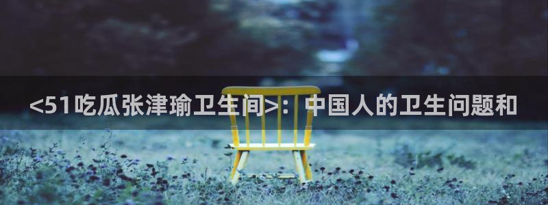 黑料下载:<51吃瓜张津瑜卫生间>:中国人的卫生问题和